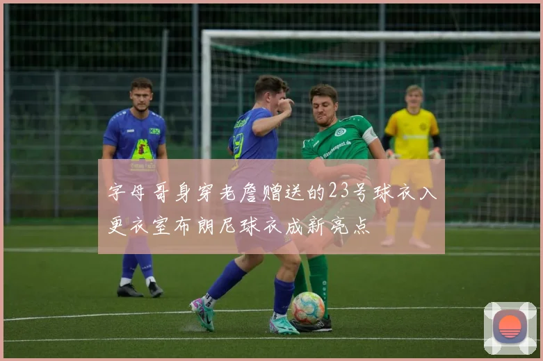 字母哥身穿老詹赠送的23号球衣入更衣室布朗尼球衣成新亮点