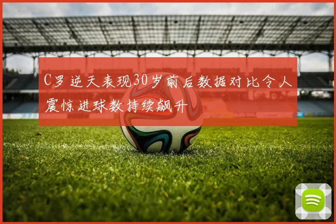 C罗逆天表现30岁前后数据对比令人震惊进球数持续飙升