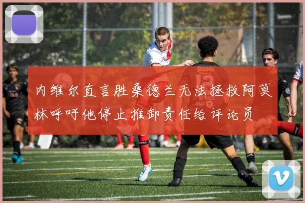 内维尔直言胜桑德兰无法拯救阿莫林呼吁他停止推卸责任给评论员