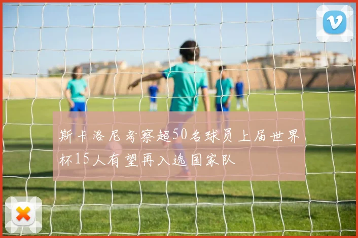 斯卡洛尼考察超50名球员上届世界杯15人有望再入选国家队