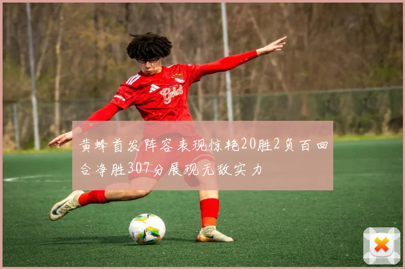 黄蜂首发阵容表现惊艳20胜2负百回合净胜307分展现无敌实力