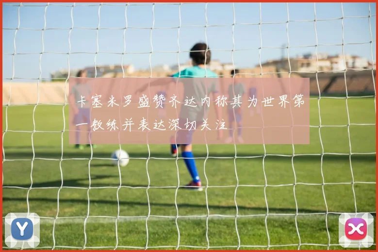 卡塞米罗盛赞齐达内称其为世界第一教练并表达深切关注