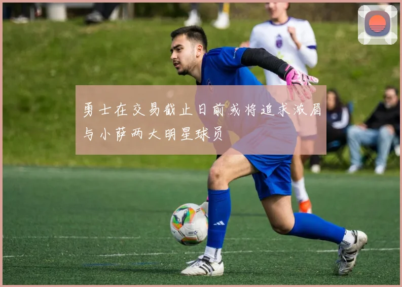 勇士在交易截止日前或将追求浓眉与小萨两大明星球员