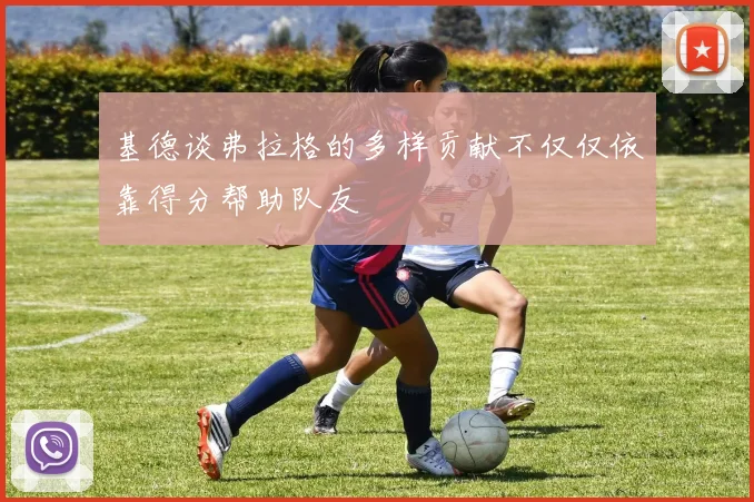 基德谈弗拉格的多样贡献不仅仅依靠得分帮助队友