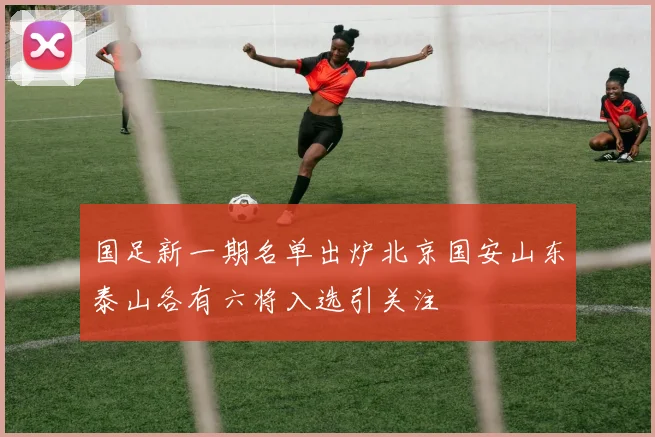 国足新一期名单出炉北京国安山东泰山各有六将入选引关注