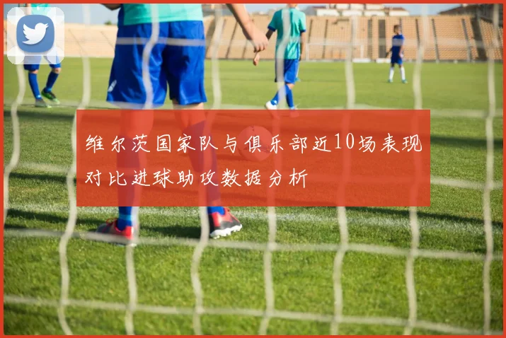 维尔茨国家队与俱乐部近10场表现对比进球助攻数据分析