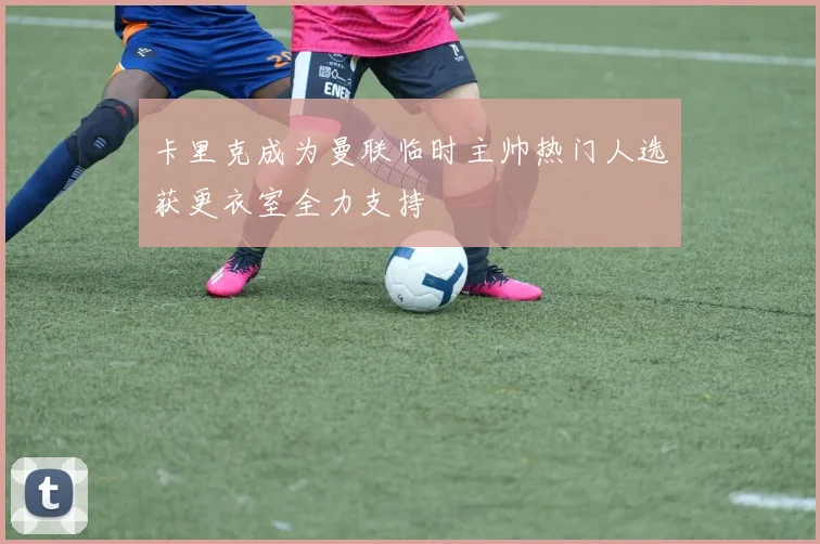 卡里克成为曼联临时主帅热门人选获更衣室全力支持