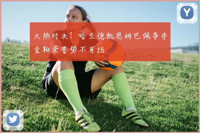 火热对决！哈兰德凯恩姆巴佩争夺金靴荣誉势不可挡