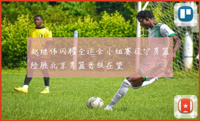 赵继伟闪耀全运会小组赛辽宁男篮险胜北京男篮晋级在望