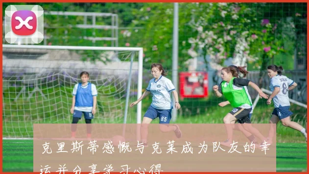 克里斯蒂感慨与克莱成为队友的幸运并分享学习心得