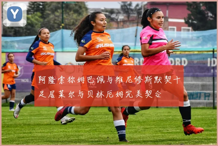 阿隆索称姆巴佩与维尼修斯默契十足居莱尔与贝林厄姆完美契合