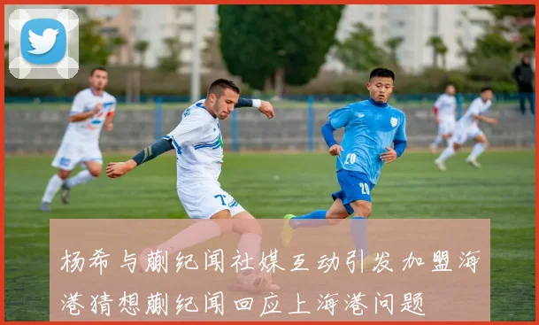 杨希与蒯纪闻社媒互动引发加盟海港猜想蒯纪闻回应上海港问题