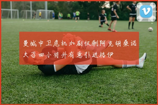 曼城中卫危机加剧仅剩阿克胡桑诺夫召回小将并有意引进格伊