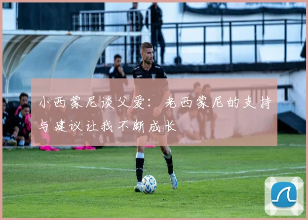 小西蒙尼谈父爱：老西蒙尼的支持与建议让我不断成长