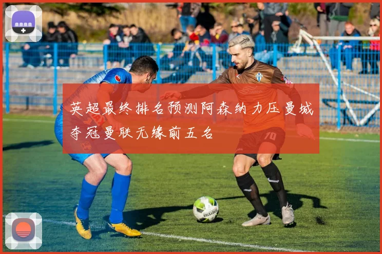 英超最终排名预测阿森纳力压曼城夺冠曼联无缘前五名