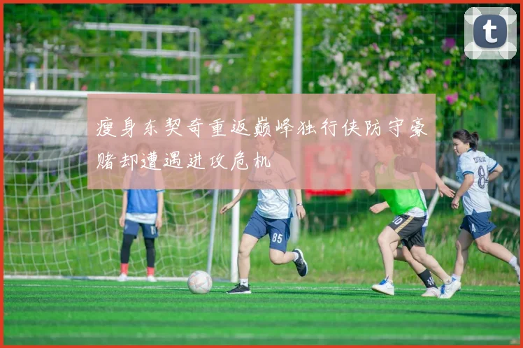 瘦身东契奇重返巅峰独行侠防守豪赌却遭遇进攻危机