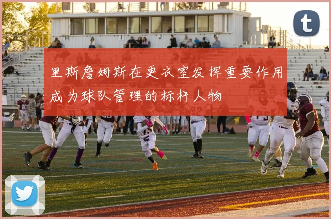 里斯詹姆斯在更衣室发挥重要作用成为球队管理的标杆人物