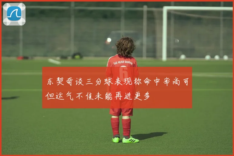 东契奇谈三分球表现称命中率尚可但运气不佳未能再进更多