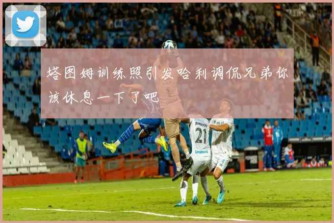 塔图姆训练照引发哈利调侃兄弟你该休息一下了吧