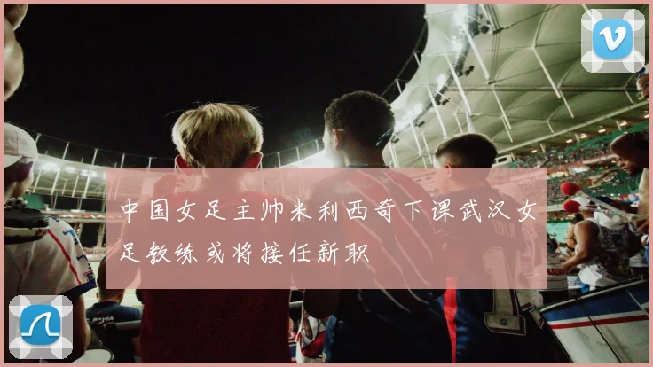中国女足主帅米利西奇下课武汉女足教练或将接任新职