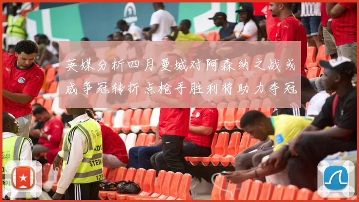 英媒分析四月曼城对阿森纳之战或成争冠转折点枪手胜利将助力夺冠希望