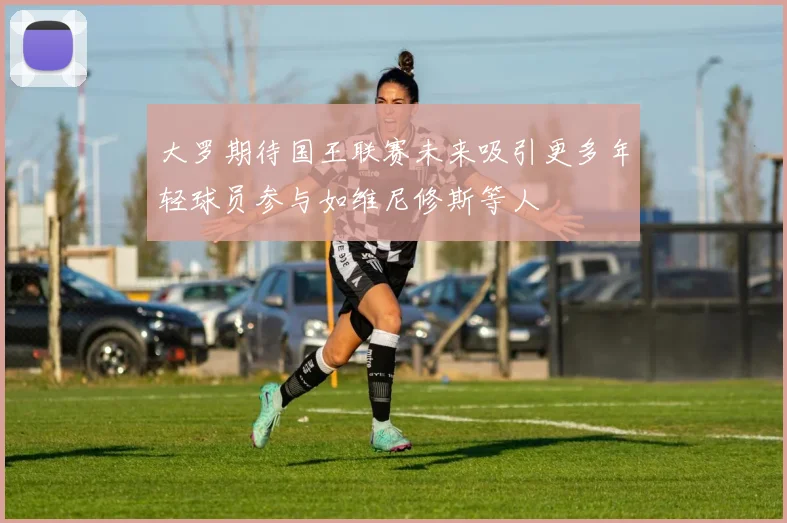 大罗期待国王联赛未来吸引更多年轻球员参与如维尼修斯等人