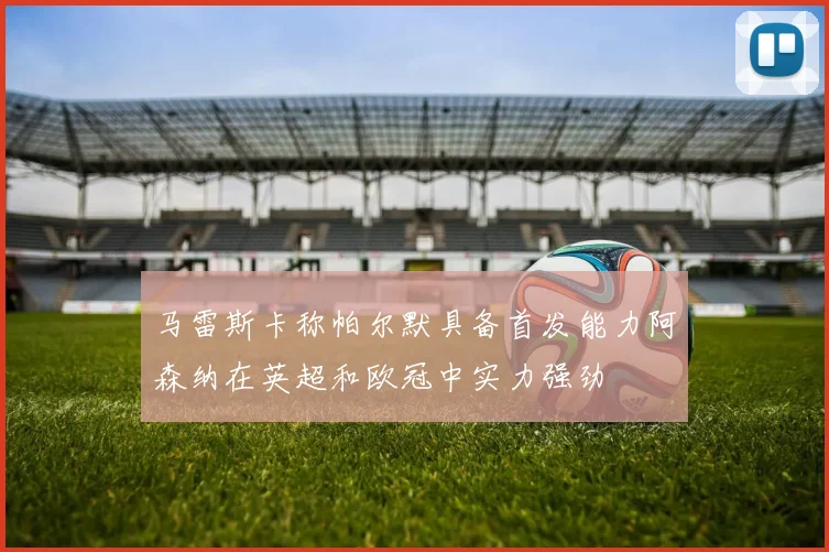 马雷斯卡称帕尔默具备首发能力阿森纳在英超和欧冠中实力强劲