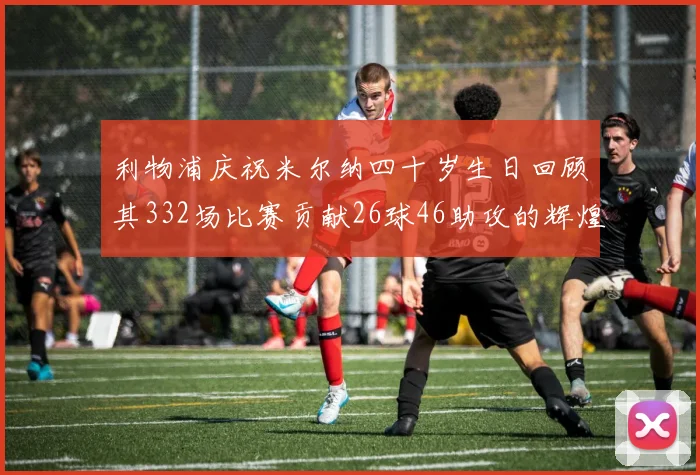 利物浦庆祝米尔纳四十岁生日回顾其332场比赛贡献26球46助攻的辉煌历程