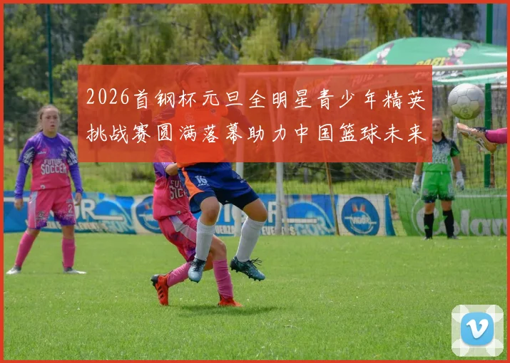 2026首钢杯元旦全明星青少年精英挑战赛圆满落幕助力中国篮球未来发展