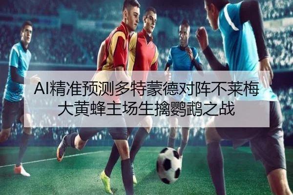 AI精准预测多特蒙德对阵不莱梅大黄蜂主场生擒鹦鹉之战 - leyu.com